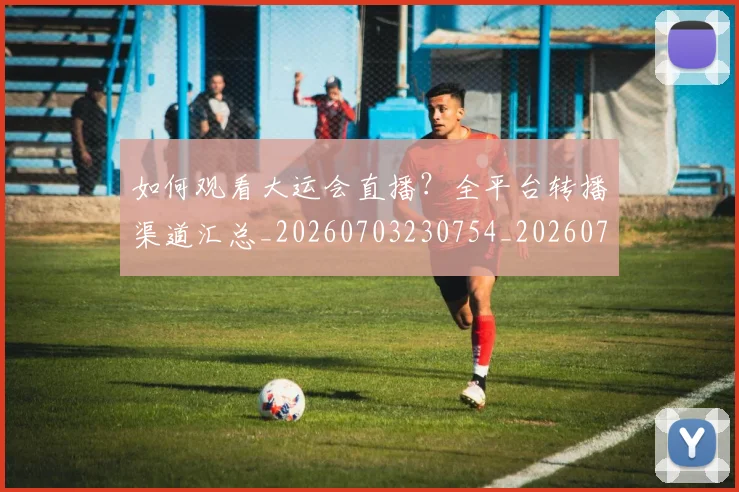 如何观看大运会直播？全平台转播渠道汇总_20260703230754_20260720183236