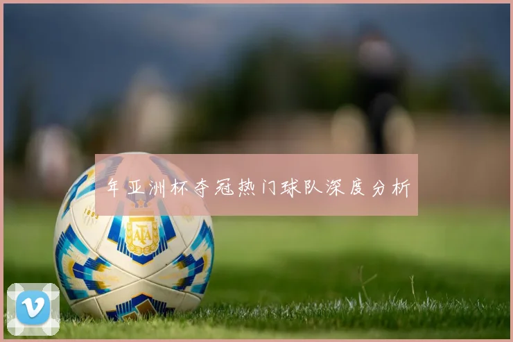 年亚洲杯夺冠热门球队深度分析