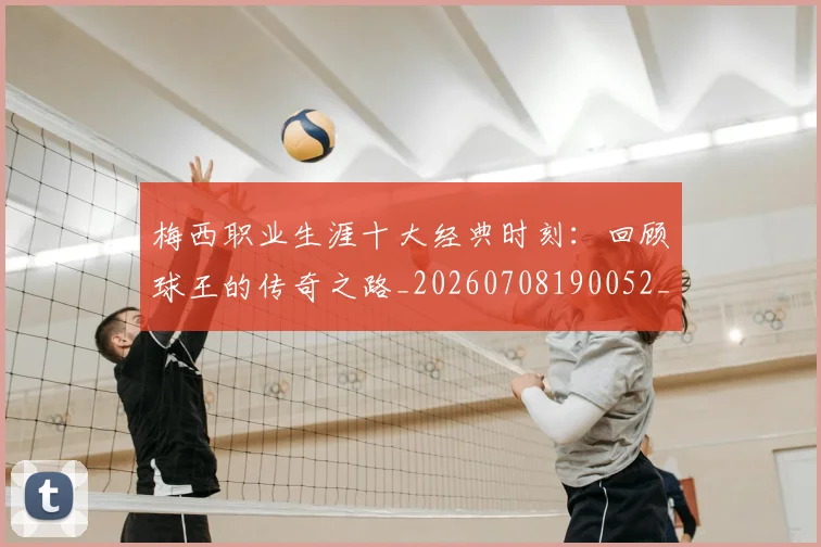 梅西职业生涯十大经典时刻：回顾球王的传奇之路_20260708190052_20260731182239