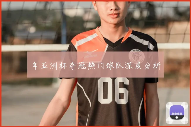 年亚洲杯夺冠热门球队深度分析