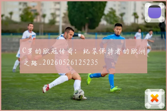 C罗的欧冠传奇：纪录保持者的欧洲之路_20260526125235