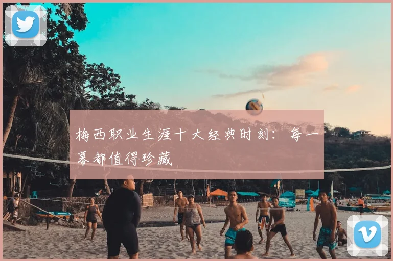 梅西职业生涯十大经典时刻：每一幕都值得珍藏