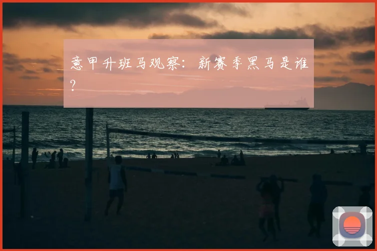 意甲升班马观察：新赛季黑马是谁？