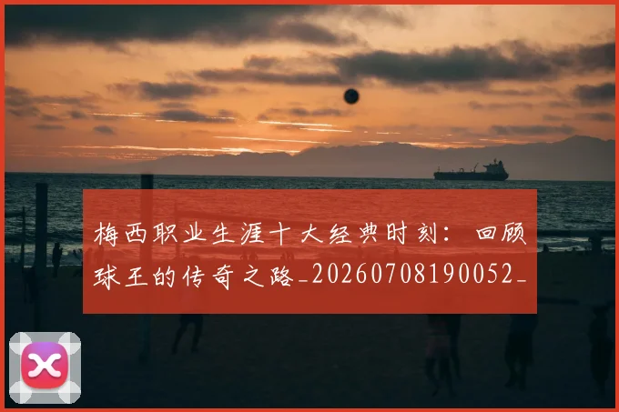 梅西职业生涯十大经典时刻：回顾球王的传奇之路_20260708190052_20260731182239