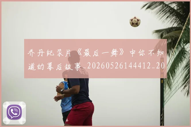 乔丹纪录片《最后一舞》中你不知道的幕后故事_20260526144412_20260703210538