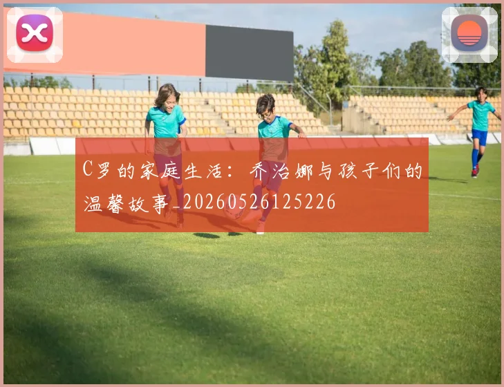 C罗的家庭生活：乔治娜与孩子们的温馨故事_20260526125226
