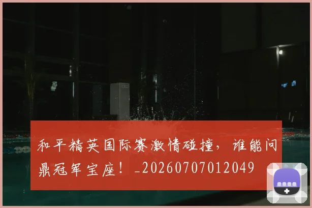 和平精英国际赛激情碰撞，谁能问鼎冠军宝座！_20260707012049