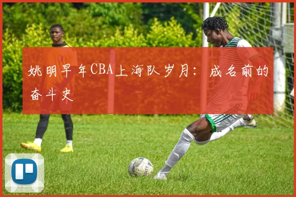 姚明早年CBA上海队岁月：成名前的奋斗史