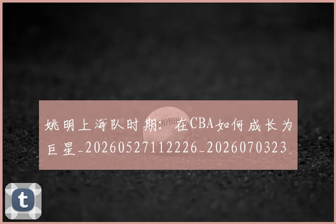 姚明上海队时期：在CBA如何成长为巨星_20260527112226_20260703232445