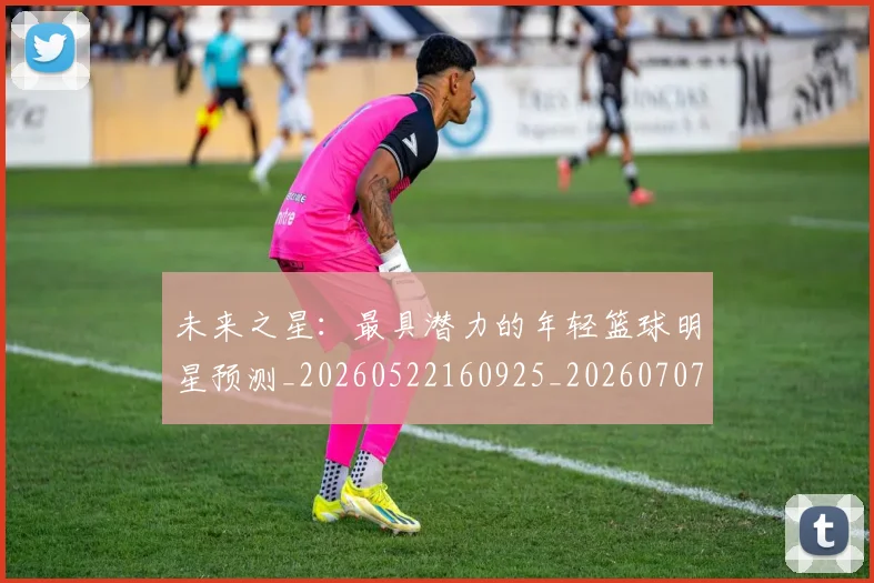 未来之星：最具潜力的年轻篮球明星预测_20260522160925_20260707021634_20260731173753