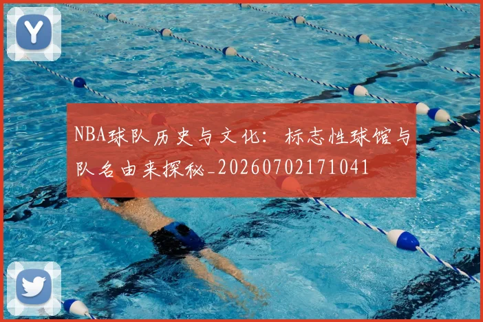 NBA球队历史与文化：标志性球馆与队名由来探秘_20260702171041
