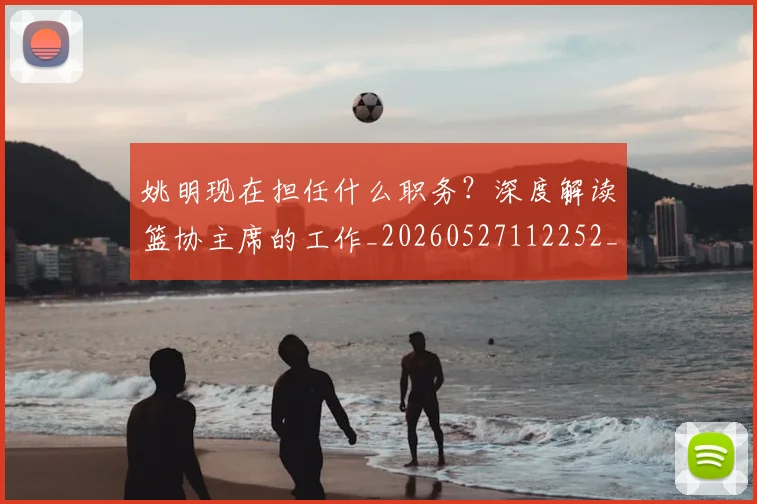 姚明现在担任什么职务？深度解读篮协主席的工作_20260527112252_20260720192054