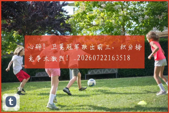 心碎！卫冕冠军跌出前三，积分榜竞争太激烈！_20260722163518