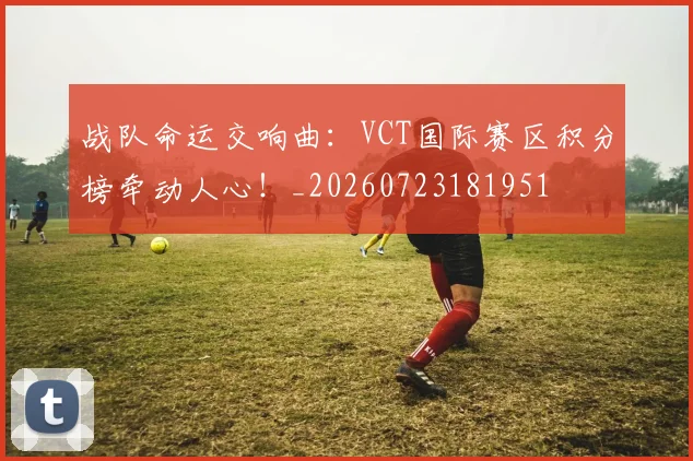 战队命运交响曲：VCT国际赛区积分榜牵动人心！_20260723181951