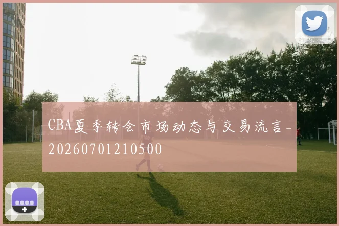 CBA夏季转会市场动态与交易流言_20260701210500