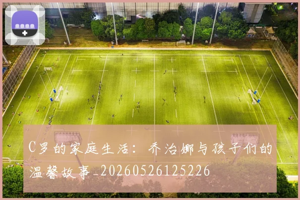 C罗的家庭生活：乔治娜与孩子们的温馨故事_20260526125226