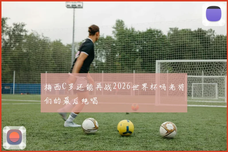 梅西C罗还能再战2026世界杯吗老将们的最后绝唱