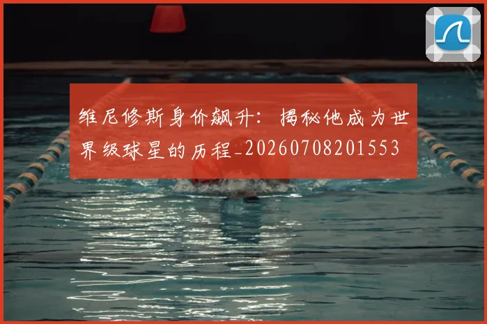 维尼修斯身价飙升：揭秘他成为世界级球星的历程_20260708201553
