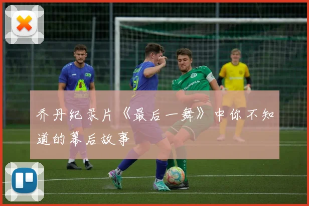乔丹纪录片《最后一舞》中你不知道的幕后故事