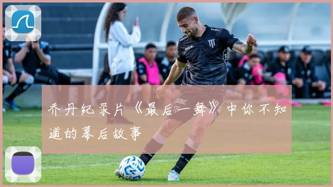 乔丹纪录片《最后一舞》中你不知道的幕后故事