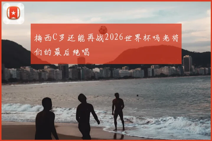 梅西C罗还能再战2026世界杯吗老将们的最后绝唱