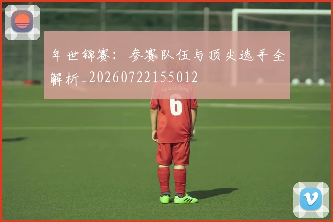 年世锦赛:参赛队伍与顶尖选手全解析_20260722155012