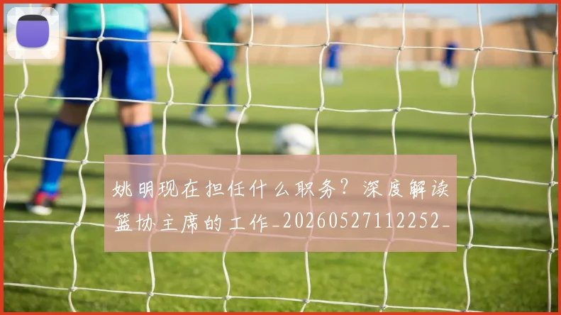 姚明现在担任什么职务?深度解读篮协主席的工作_20260527112252_20260720192054